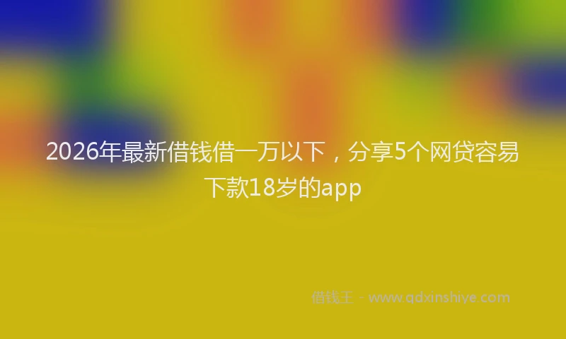 2026年最新借钱借一万以下，分享5个网贷容易下款18岁的app
