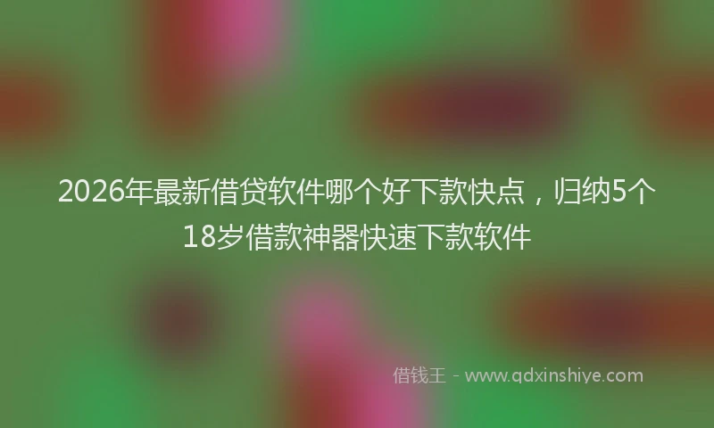2026年最新借贷软件哪个好下款快点，归纳5个18岁借款神器快速下款软件