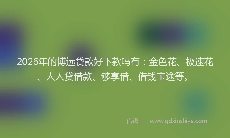 2026年的博远贷款好下款吗有：金色花、极速花、人人贷借款、够享借、借钱宝途等。