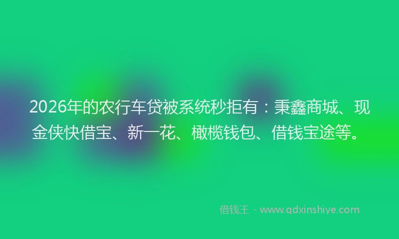 2026年的农行车贷被系统秒拒有：秉鑫商城、现金侠快借宝、新一花、橄榄钱包、借钱宝途等。