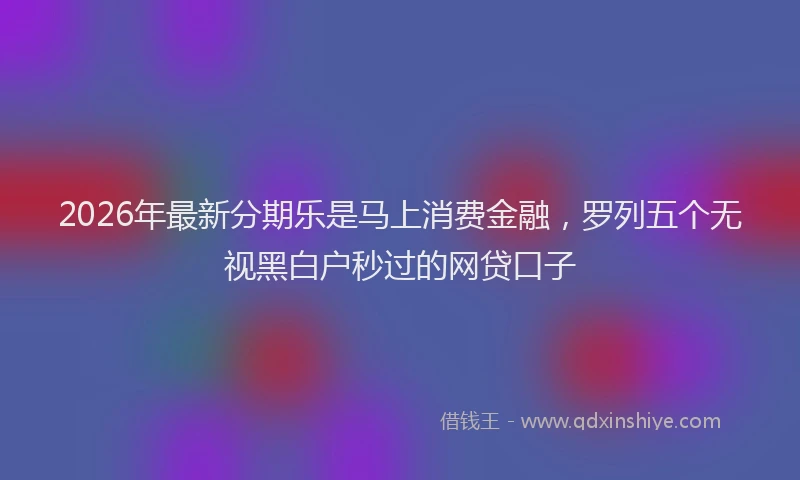 2026年最新分期乐是马上消费金融，罗列五个无视黑白户秒过的网贷口子