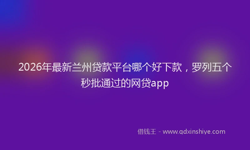 2026年最新兰州贷款平台哪个好下款，罗列五个秒批通过的网贷app
