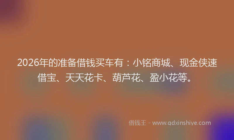 2026年的准备借钱买车有：小铭商城、现金侠速借宝、天天花卡、葫芦花、盈小花等。