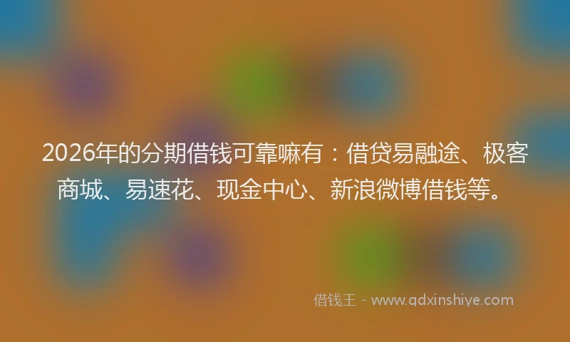 2026年的分期借钱可靠嘛有:借贷易融途、极客商城、易速花、现金中心、新浪微博借钱等。