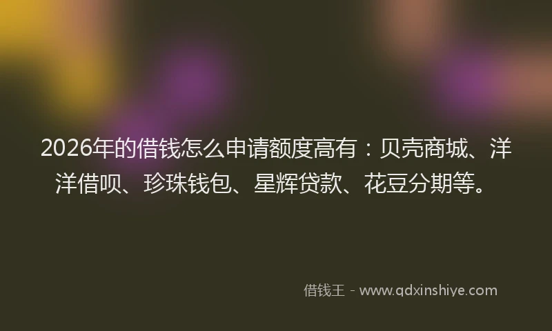 2026年的借钱怎么申请额度高有：贝壳商城、洋洋借呗、珍珠钱包、星辉贷款、花豆分期等。