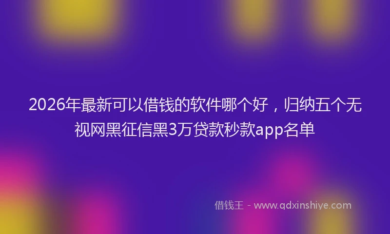2026年最新可以借钱的软件哪个好，归纳五个无视网黑征信黑3万贷款秒款app名单