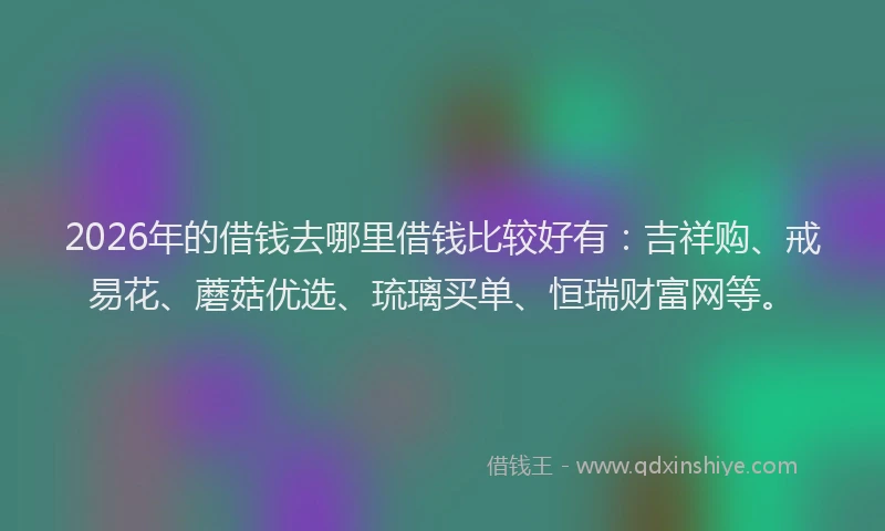 2026年的借钱去哪里借钱比较好有：吉祥购、戒易花、蘑菇优选、琉璃买单、恒瑞财富网等。