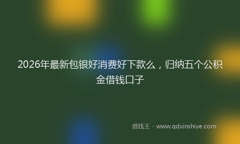 2026年最新包银好消费好下款么,归纳五个公积金借钱口子
