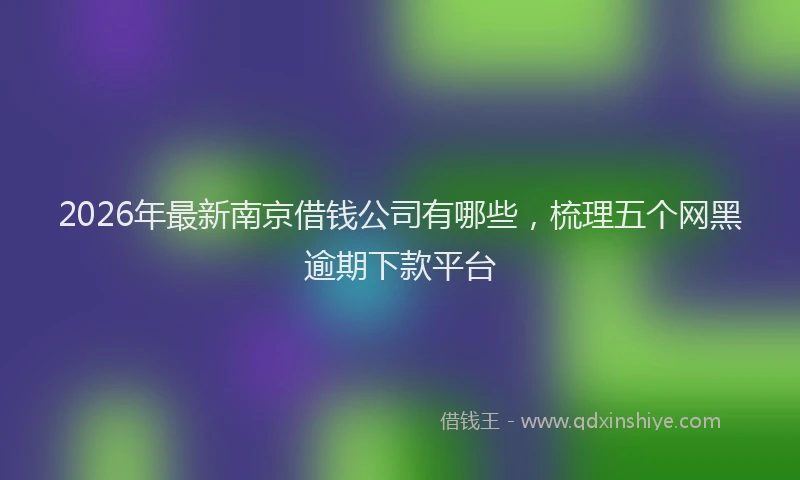 2026年最新南京借钱公司有哪些，梳理五个网黑逾期下款平台