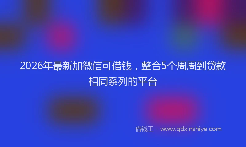 2026年最新加微信可借钱，整合5个周周到贷款相同系列的平台