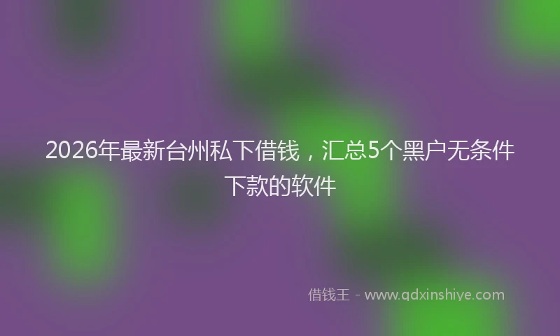 2026年最新台州私下借钱，汇总5个黑户无条件下款的软件