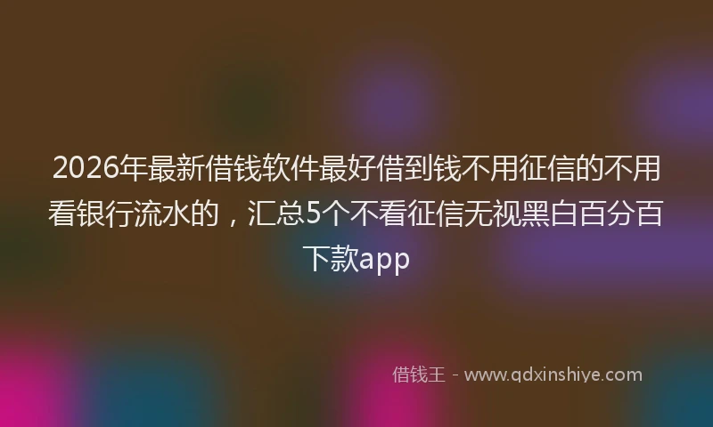 2026年最新借钱软件最好借到钱不用征信的不用看银行流水的，汇总5个不看征信无视黑白百分百下款app