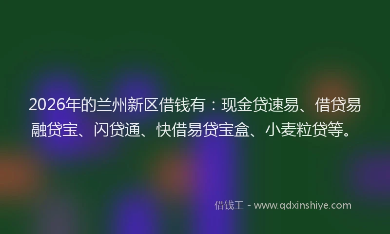 2026年的兰州新区借钱有：现金贷速易、借贷易融贷宝、闪贷通、快借易贷宝盒、小麦粒贷等。