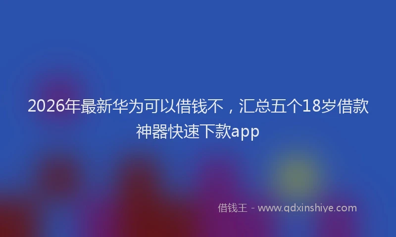 2026年最新华为可以借钱不，汇总五个18岁借款神器快速下款app