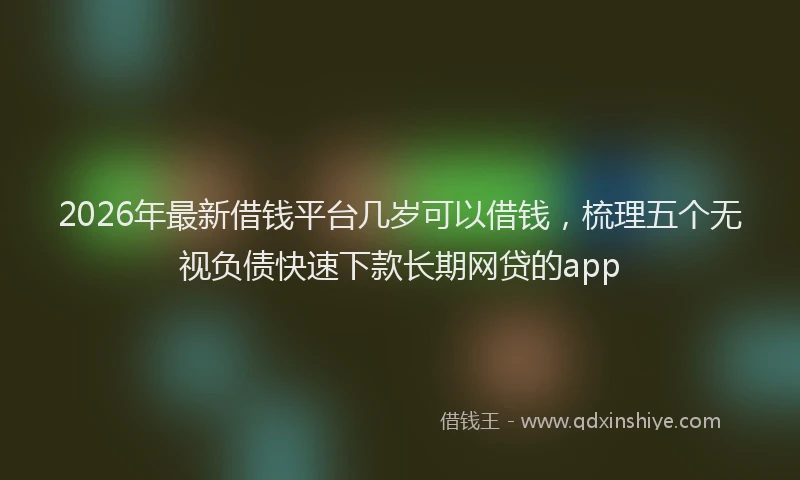 2026年最新借钱平台几岁可以借钱,梳理五个无视负债快速下款长期网贷的app