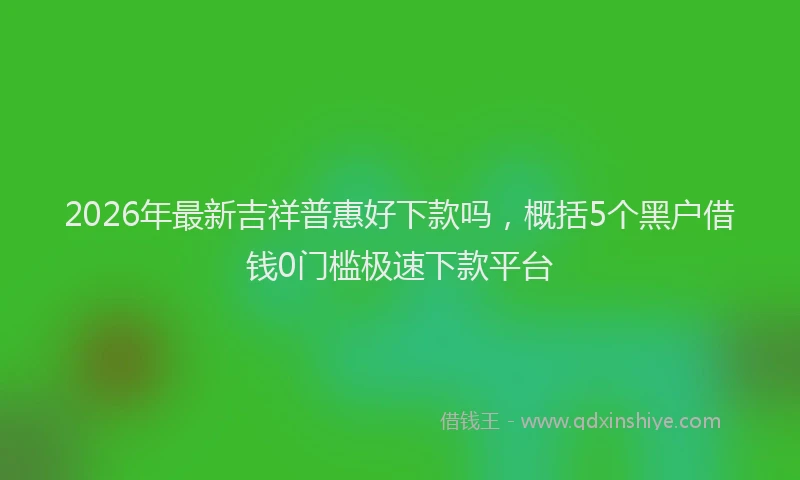 2026年最新吉祥普惠好下款吗,概括5个黑户借钱0门槛极速下款平台