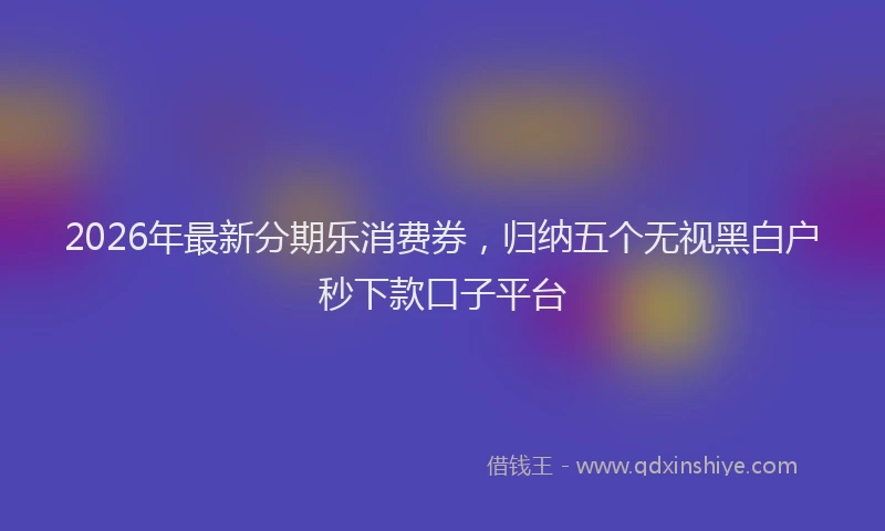 2026年最新分期乐消费券，归纳五个无视黑白户秒下款口子平台