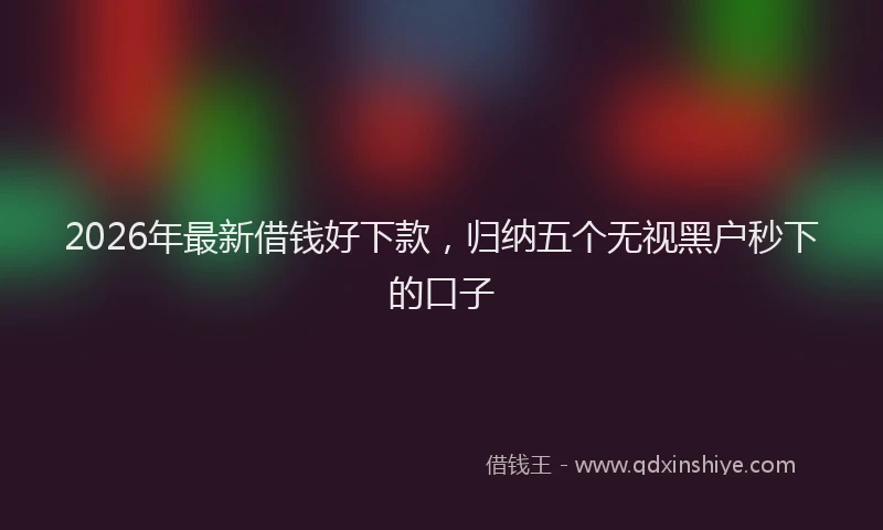 2026年最新借钱好下款，归纳五个无视黑户秒下的口子