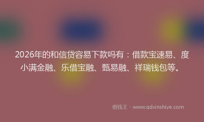 2026年的和信贷容易下款吗有:借款宝速易、度小满金融、乐借宝融、甄易融、祥瑞钱包等。