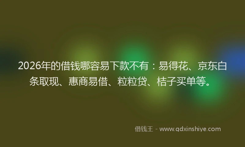 2026年的借钱哪容易下款不有：易得花、京东白条取现、惠商易借、粒粒贷、桔子买单等。