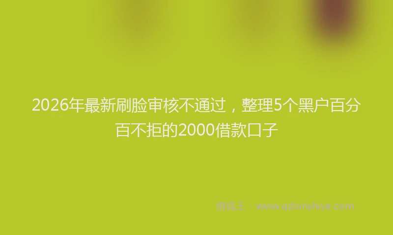 2026年最新刷脸审核不通过，整理5个黑户百分百不拒的2000借款口子