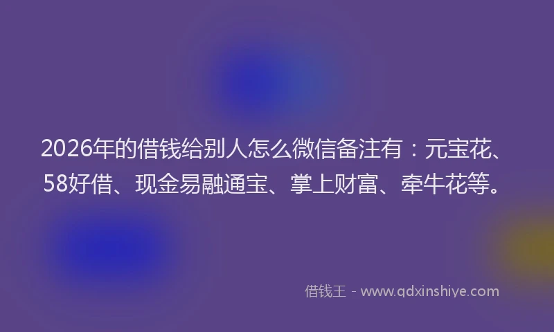 2026年的借钱给别人怎么微信备注有：元宝花、58好借、现金易融通宝、掌上财富、牵牛花等。