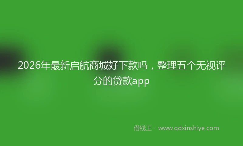 2026年最新启航商城好下款吗,整理五个无视评分的贷款app