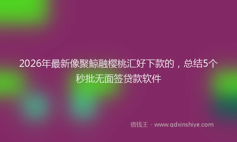 2026年最新像聚鲸融樱桃汇好下款的，总结5个秒批无面签贷款软件