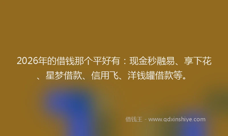 2026年的借钱那个平好有：现金秒融易、享下花、星梦借款、信用飞、洋钱罐借款等。