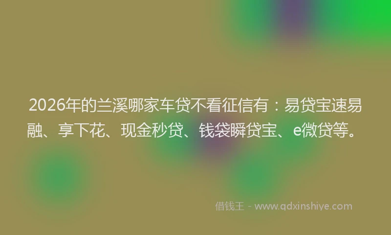 2026年的兰溪哪家车贷不看征信有：易贷宝速易融、享下花、现金秒贷、钱袋瞬贷宝、e微贷等。