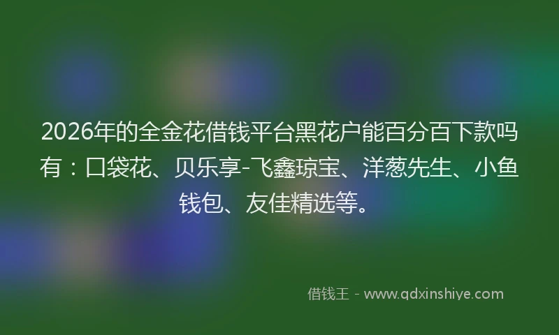 2026年的全金花借钱平台黑花户能百分百下款吗有:口袋花、贝乐享-飞鑫琼宝、洋葱先生、小鱼钱包、友佳精选等。