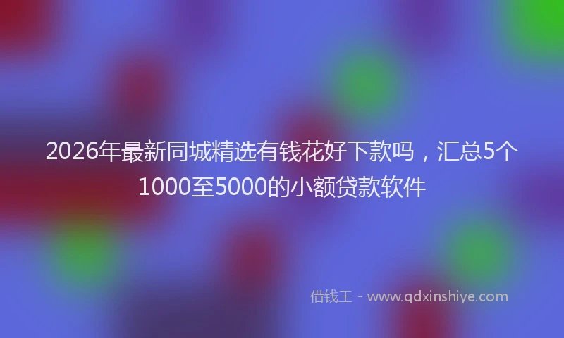 2026年最新同城精选有钱花好下款吗,汇总5个1000至5000的小额贷款软件