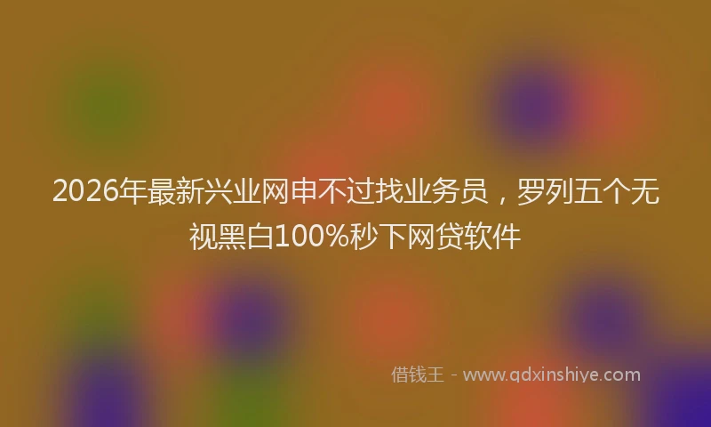 2026年最新兴业网申不过找业务员，罗列五个无视黑白100%秒下网贷软件