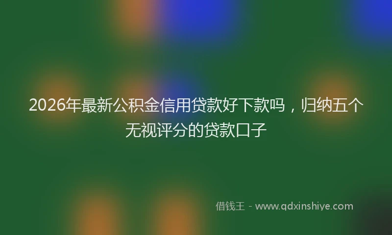 2026年最新公积金信用贷款好下款吗，归纳五个无视评分的贷款口子