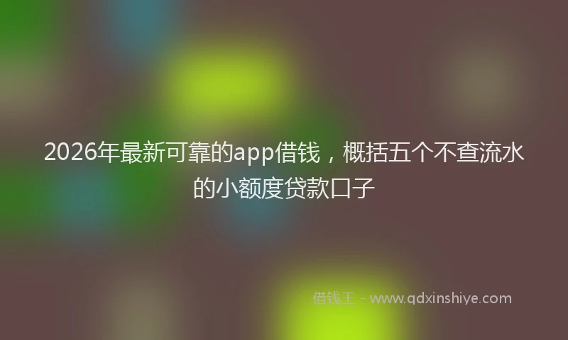 2026年最新可靠的app借钱，概括五个不查流水的小额度贷款口子