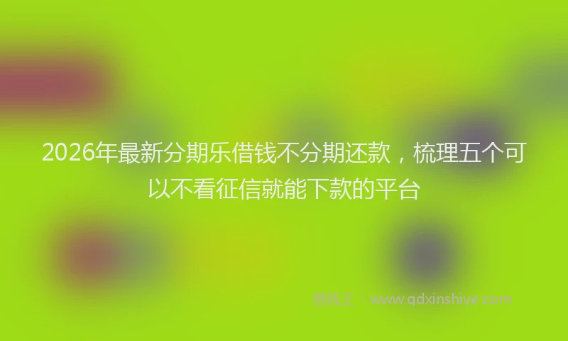 2026年最新分期乐借钱不分期还款，梳理五个可以不看征信就能下款的平台