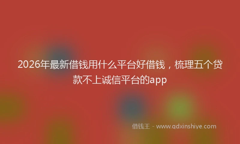 2026年最新借钱用什么平台好借钱，梳理五个贷款不上诚信平台的app