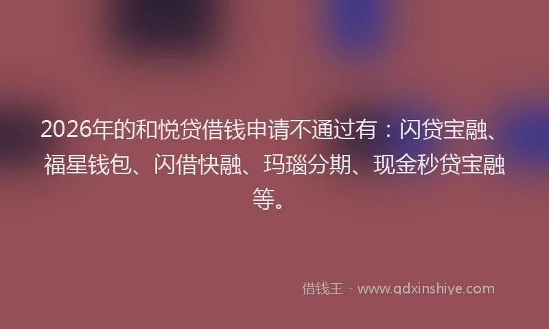 2026年的和悦贷借钱申请不通过有:闪贷宝融、福星钱包、闪借快融、玛瑙分期、现金秒贷宝融等。