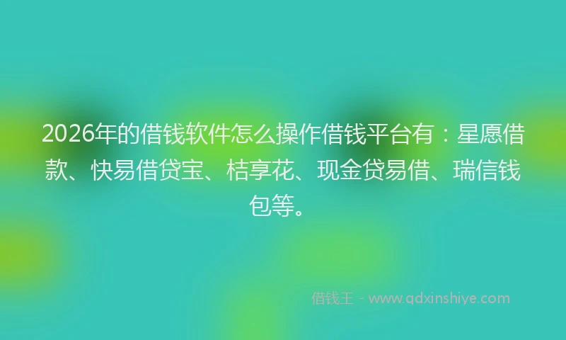 2026年的借钱软件怎么操作借钱平台有：星愿借款、快易借贷宝、桔享花、现金贷易借、瑞信钱包等。