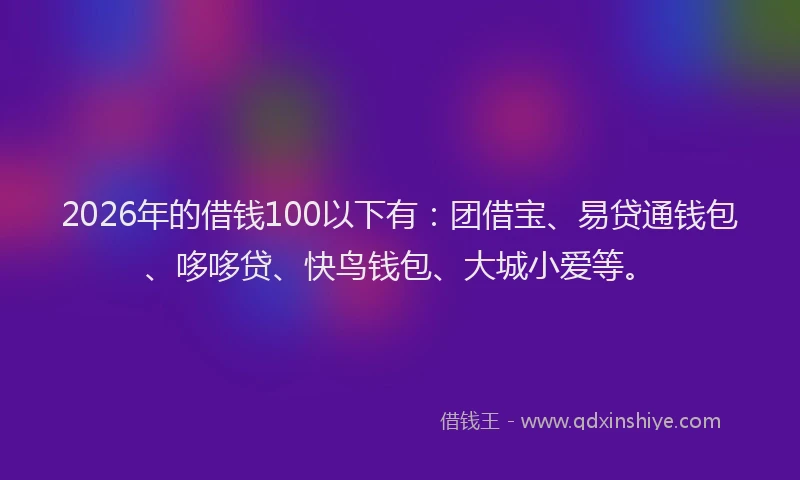 2026年的借钱100以下有：团借宝、易贷通钱包、哆哆贷、快鸟钱包、大城小爱等。