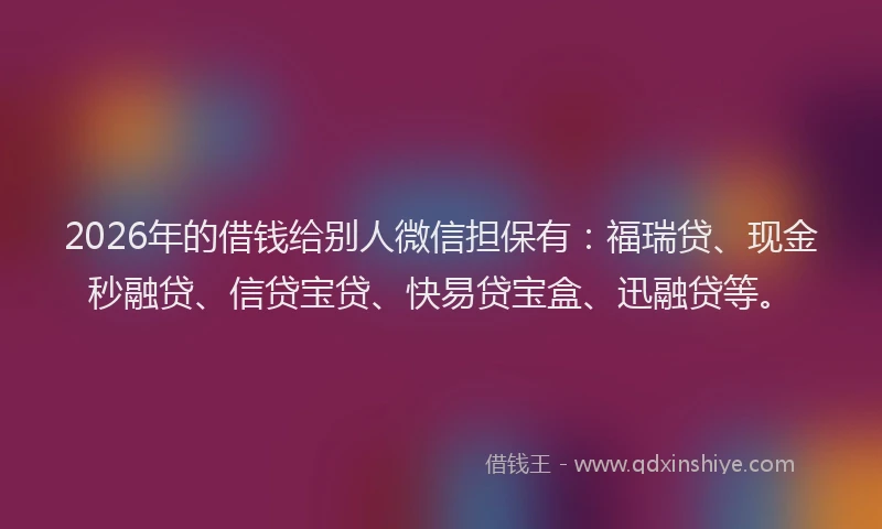 2026年的借钱给别人微信担保有：福瑞贷、现金秒融贷、信贷宝贷、快易贷宝盒、迅融贷等。