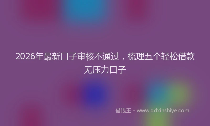 2026年最新口子审核不通过，梳理五个轻松借款无压力口子