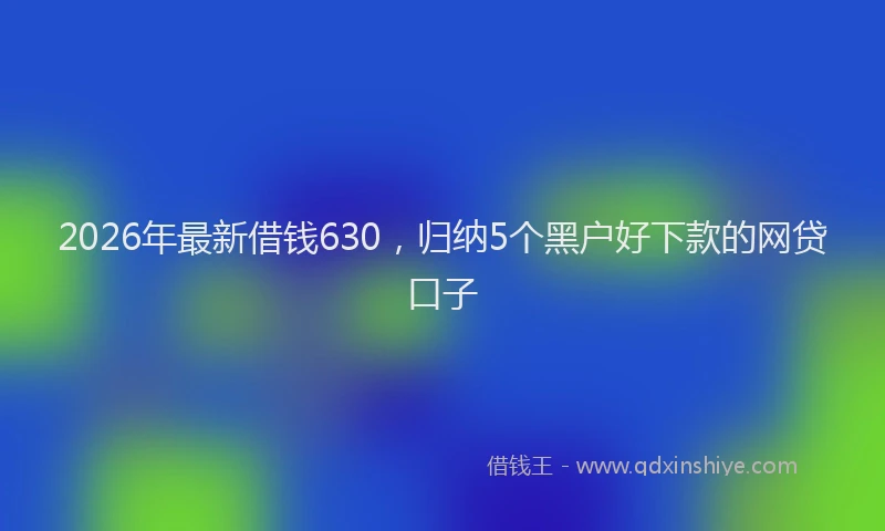 2026年最新借钱630，归纳5个黑户好下款的网贷口子