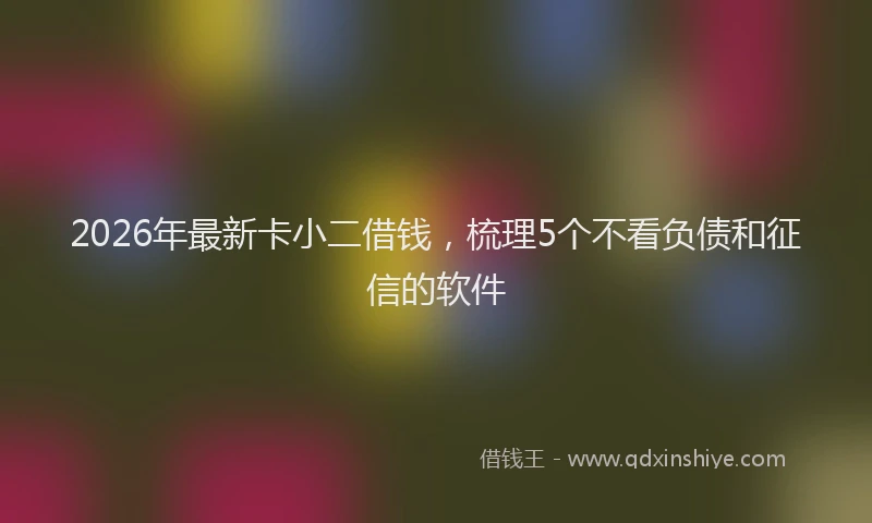 2026年最新卡小二借钱,梳理5个不看负债和征信的软件