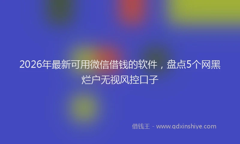 2026年最新可用微信借钱的软件，盘点5个网黑烂户无视风控口子