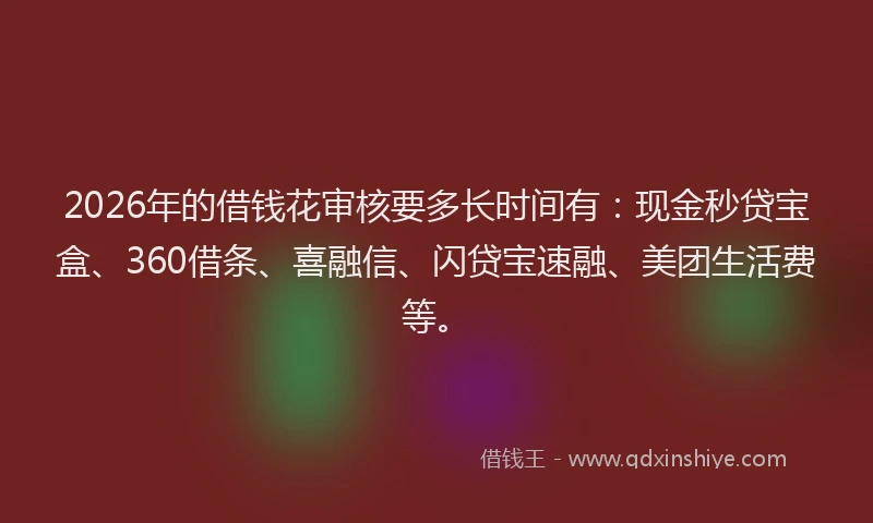2026年的借钱花审核要多长时间有：现金秒贷宝盒、360借条、喜融信、闪贷宝速融、美团生活费等。