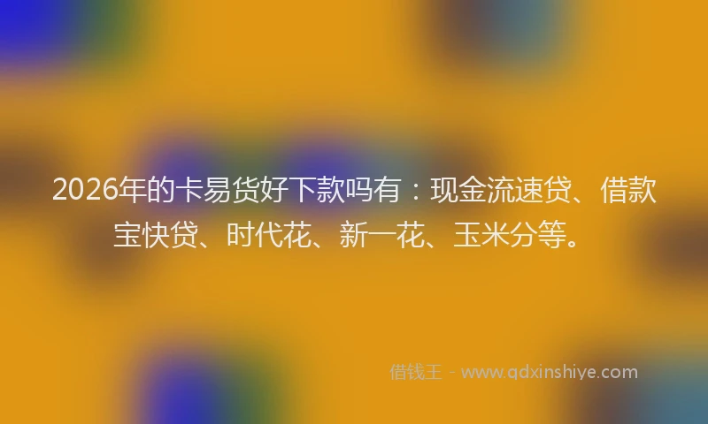 2026年的卡易货好下款吗有：现金流速贷、借款宝快贷、时代花、新一花、玉米分等。
