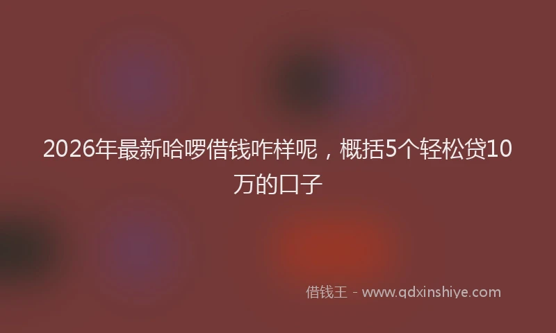 2026年最新哈啰借钱咋样呢,概括5个轻松贷10万的口子