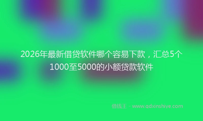 2026年最新借贷软件哪个容易下款，汇总5个1000至5000的小额贷款软件