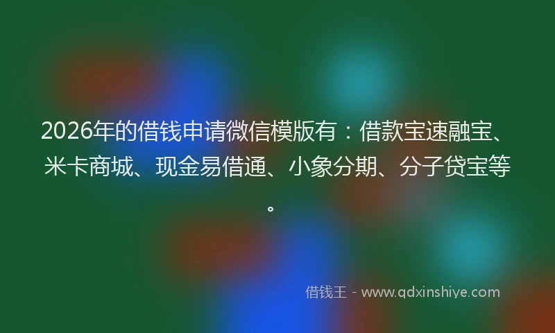 2026年的借钱申请微信模版有：借款宝速融宝、米卡商城、现金易借通、小象分期、分子贷宝等。